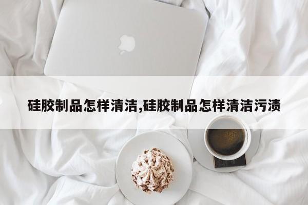 硅胶制品怎样清洁,硅胶制品怎样清洁污渍