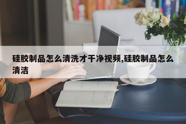 硅胶制品怎么清洗才干净视频,硅胶制品怎么清洁