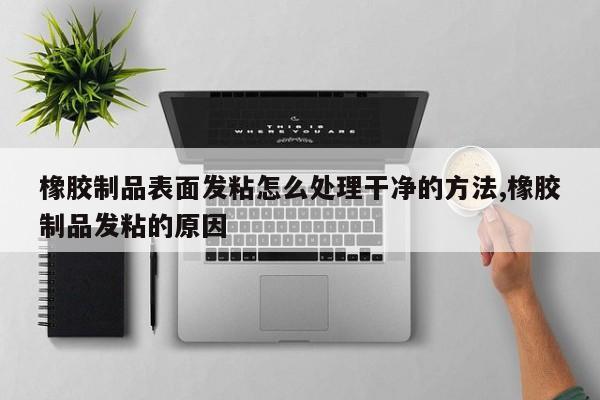 橡胶制品表面发粘怎么处理干净的方法,橡胶制品发粘的原因