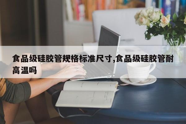 食品级硅胶管规格标准尺寸,食品级硅胶管耐高温吗