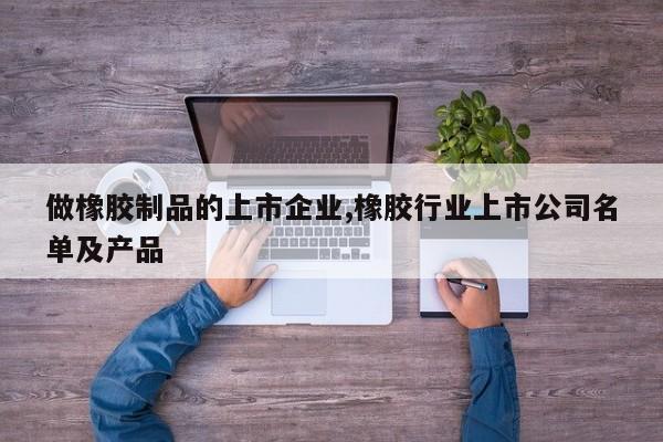 做橡胶制品的上市企业,橡胶行业上市公司名单及产品