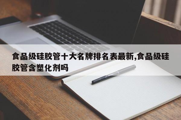 食品级硅胶管十大名牌排名表最新,食品级硅胶管含塑化剂吗