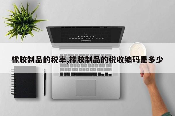 橡胶制品的税率,橡胶制品的税收编码是多少