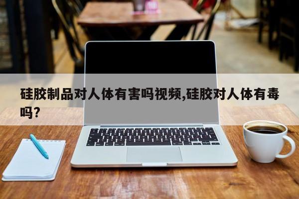 硅胶制品对人体有害吗视频,硅胶对人体有毒吗?
