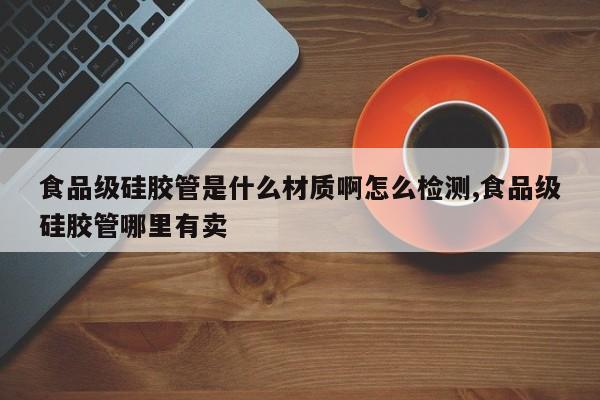 食品级硅胶管是什么材质啊怎么检测,食品级硅胶管哪里有卖