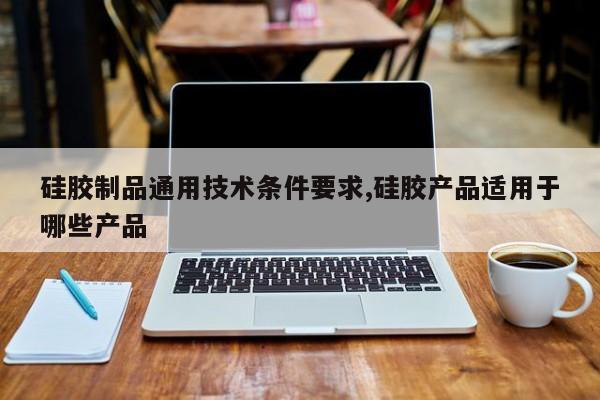 硅胶制品通用技术条件要求,硅胶产品适用于哪些产品