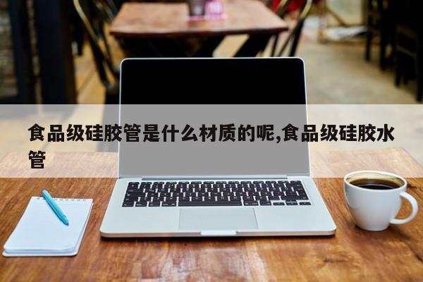 食品级硅胶管是什么材质的呢,食品级硅胶水管