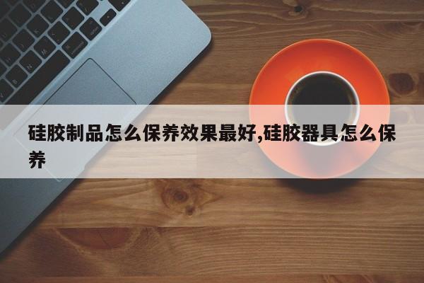 硅胶制品怎么保养效果最好,硅胶器具怎么保养
