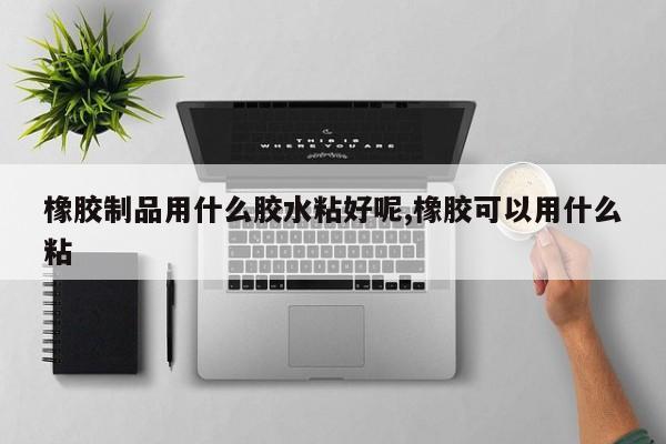 橡胶制品用什么胶水粘好呢,橡胶可以用什么粘