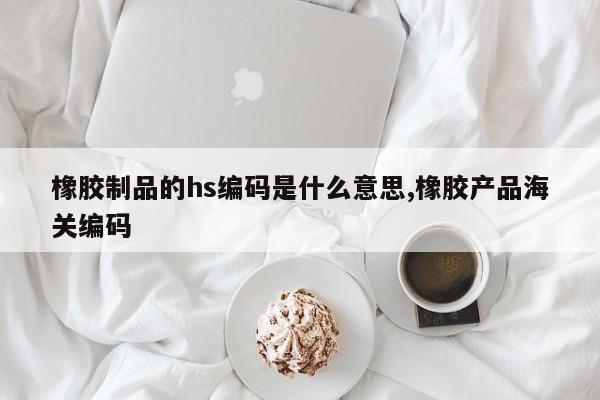 橡胶制品的hs编码是什么意思,橡胶产品海关编码