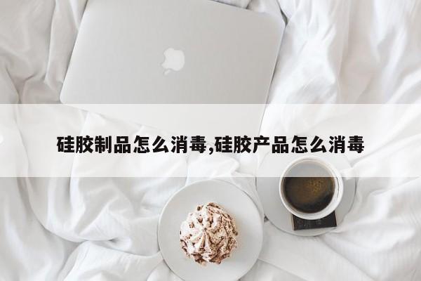 硅胶制品怎么消毒,硅胶产品怎么消毒