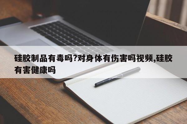 硅胶制品有毒吗?对身体有伤害吗视频,硅胶有害健康吗