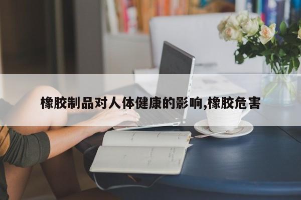 橡胶制品对人体健康的影响,橡胶危害