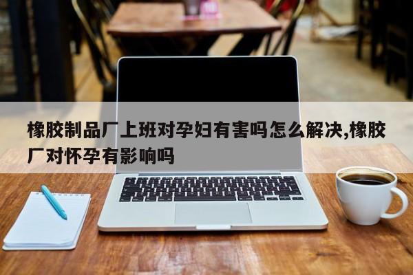 橡胶制品厂上班对孕妇有害吗怎么解决,橡胶厂对怀孕有影响吗