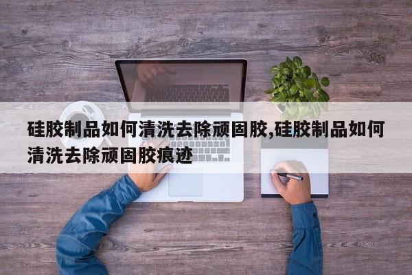 硅胶制品如何清洗去除顽固胶,硅胶制品如何清洗去除顽固胶痕迹
