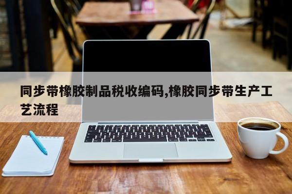 同步带橡胶制品税收编码,橡胶同步带生产工艺流程