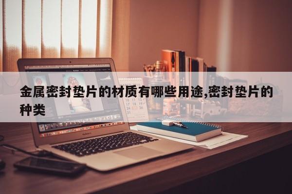 金属密封垫片的材质有哪些用途,密封垫片的种类