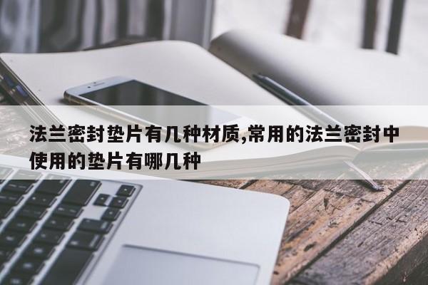 法兰密封垫片有几种材质,常用的法兰密封中使用的垫片有哪几种