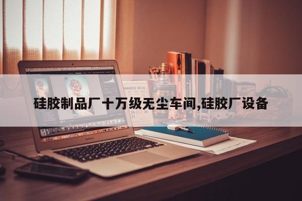 硅胶制品厂十万级无尘车间,硅胶厂设备