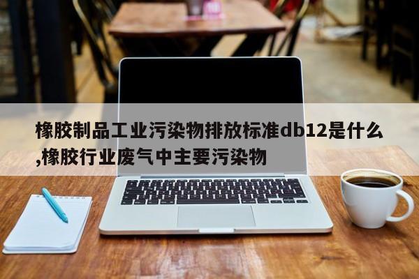 橡胶制品工业污染物排放标准db12是什么,橡胶行业废气中主要污染物