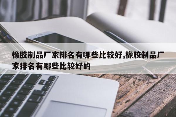 橡胶制品厂家排名有哪些比较好,橡胶制品厂家排名有哪些比较好的