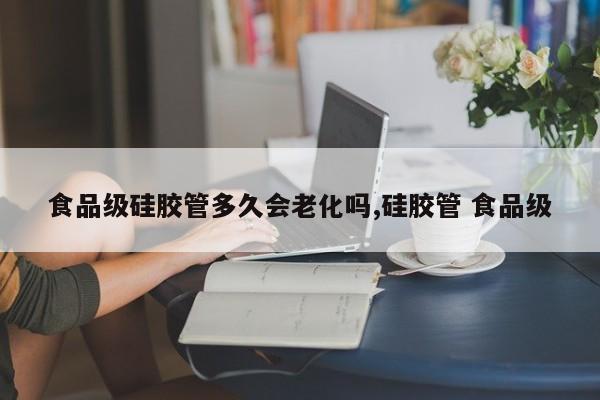 食品级硅胶管多久会老化吗,硅胶管 食品级