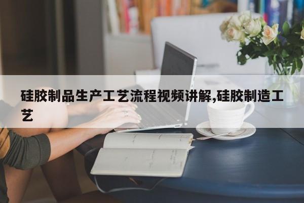 硅胶制品生产工艺流程视频讲解,硅胶制造工艺