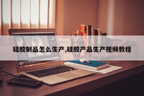 硅胶制品怎么生产,硅胶产品生产视频教程