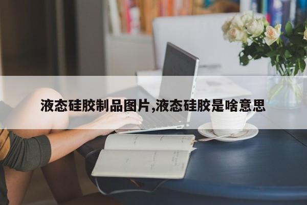 液态硅胶制品图片,液态硅胶是啥意思