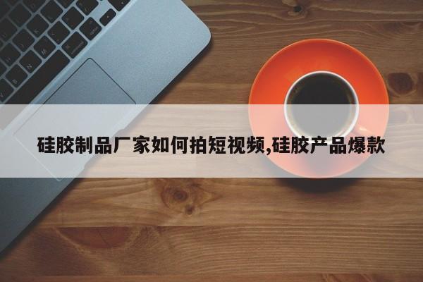 硅胶制品厂家如何拍短视频,硅胶产品爆款