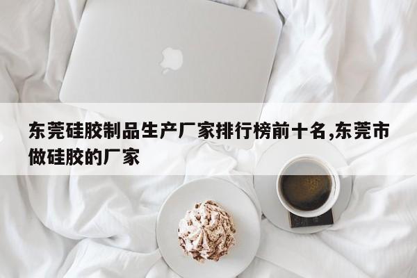 东莞硅胶制品生产厂家排行榜前十名,东莞市做硅胶的厂家