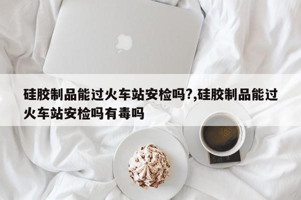 硅胶制品能过火车站安检吗?,硅胶制品能过火车站安检吗有毒吗