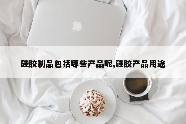 硅胶制品包括哪些产品呢,硅胶产品用途
