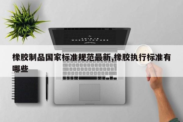 橡胶制品国家标准规范最新,橡胶执行标准有哪些