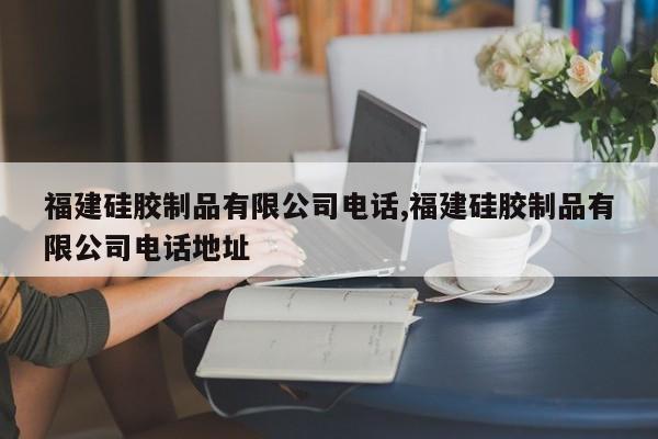 福建硅胶制品有限公司电话,福建硅胶制品有限公司电话地址