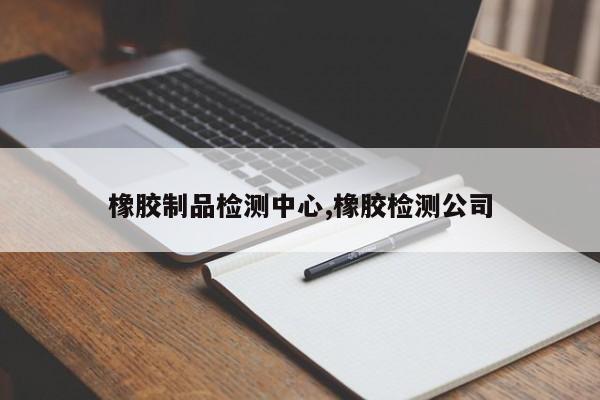 橡胶制品检测中心,橡胶检测公司
