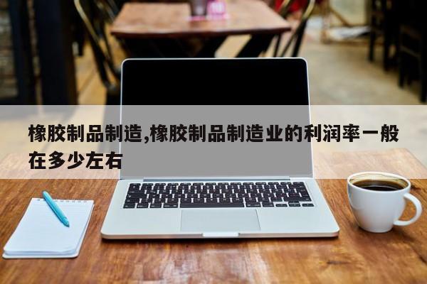橡胶制品制造,橡胶制品制造业的利润率一般在多少左右