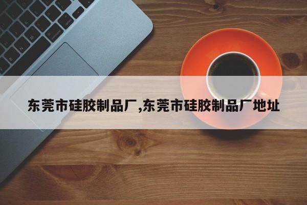 东莞市硅胶制品厂,东莞市硅胶制品厂地址